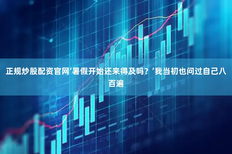 正规炒股配资官网‘暑假开始还来得及吗？’我当初也问过自己八百遍