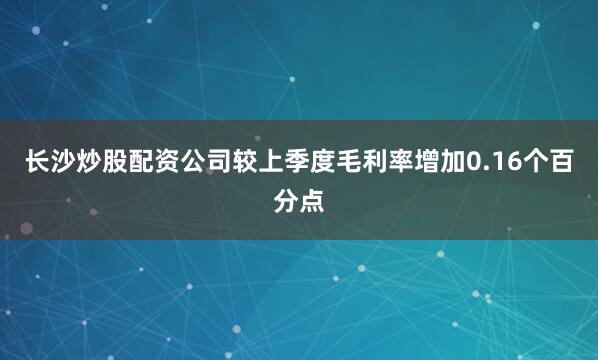 长沙炒股配资公司较上季度毛利率增加0.16个百分点