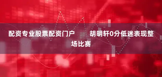 配资专业股票配资门户        胡明轩0分低迷表现整场比赛