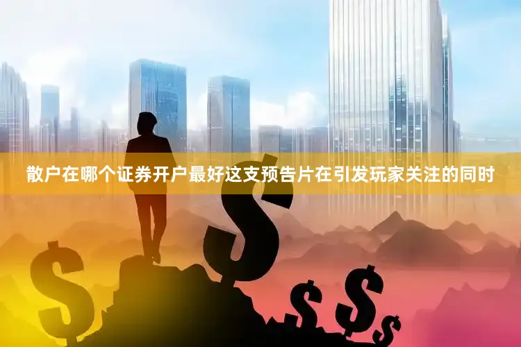 散户在哪个证券开户最好这支预告片在引发玩家关注的同时