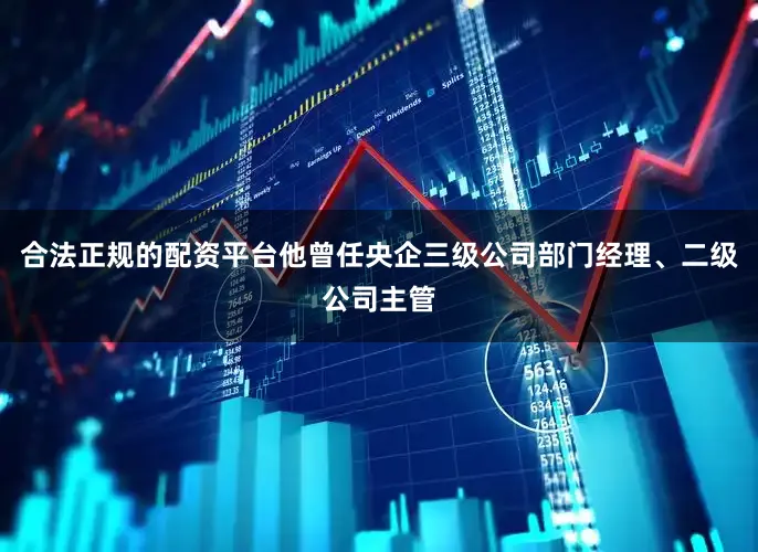 合法正规的配资平台他曾任央企三级公司部门经理、二级公司主管